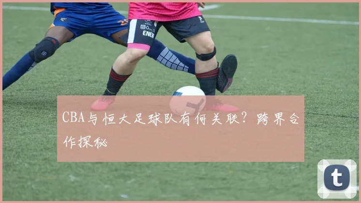 CBA与恒大足球队有何关联？跨界合作探秘