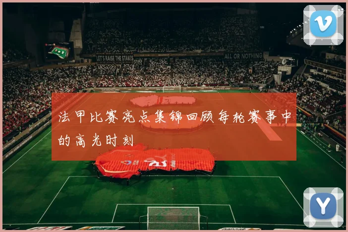 法甲比赛亮点集锦回顾每轮赛事中的高光时刻