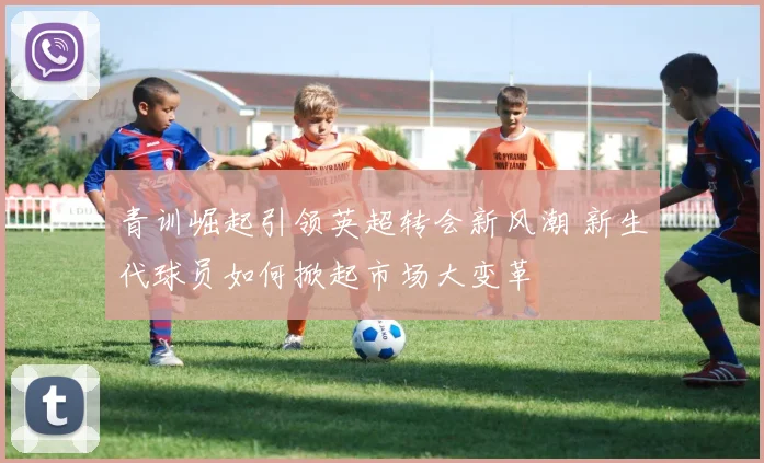 青训崛起引领英超转会新风潮 新生代球员如何掀起市场大变革