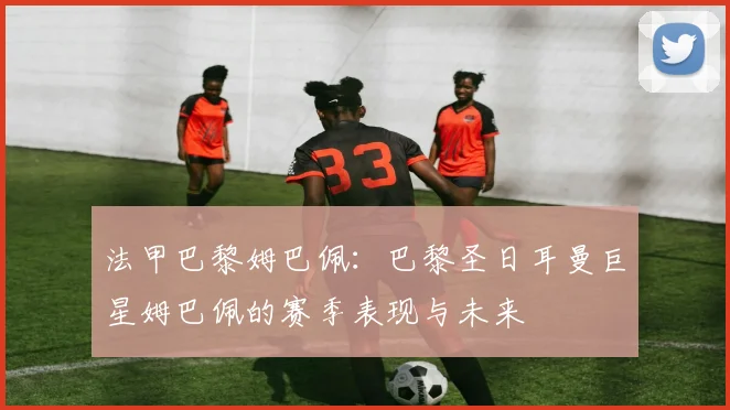 法甲巴黎姆巴佩：巴黎圣日耳曼巨星姆巴佩的赛季表现与未来